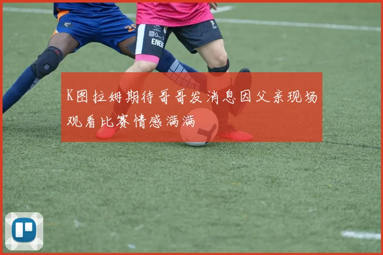 K图拉姆期待哥哥发消息因父亲现场观看比赛情感满满