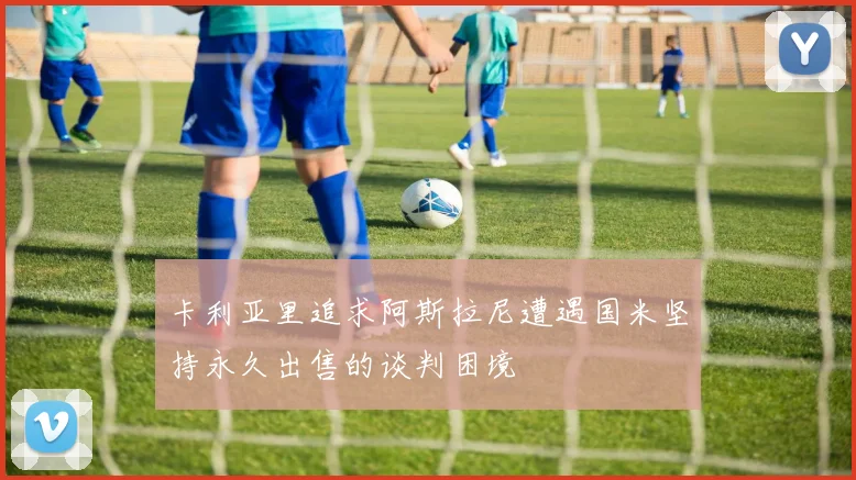 卡利亚里追求阿斯拉尼遭遇国米坚持永久出售的谈判困境