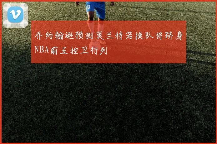乔约翰逊预测莫兰特若换队将跻身NBA前五控卫行列