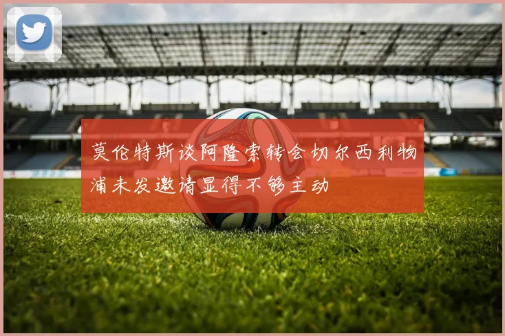 莫伦特斯谈阿隆索转会切尔西利物浦未发邀请显得不够主动