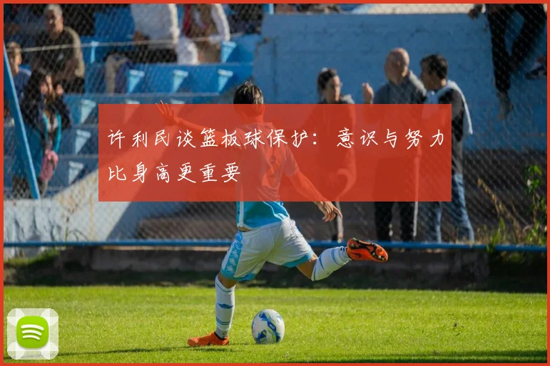 许利民谈篮板球保护：意识与努力比身高更重要