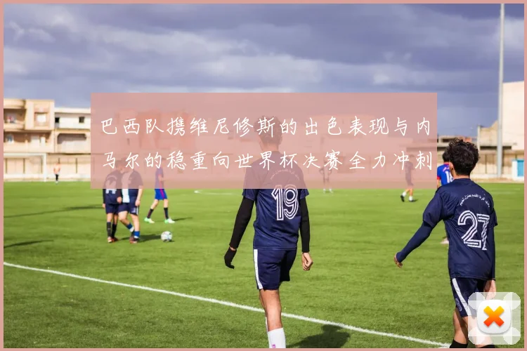 巴西队携维尼修斯的出色表现与内马尔的稳重向世界杯决赛全力冲刺