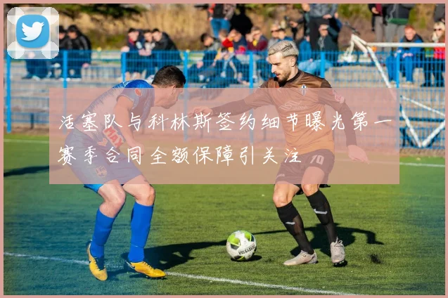 活塞队与科林斯签约细节曝光第一赛季合同全额保障引关注
