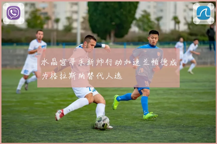 水晶宫寻求新帅行动加速兰帕德成为格拉斯纳替代人选
