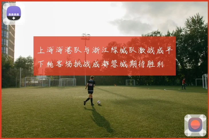 上海海港队与浙江绿城队激战成平下轮客场挑战成都蓉城期待胜利