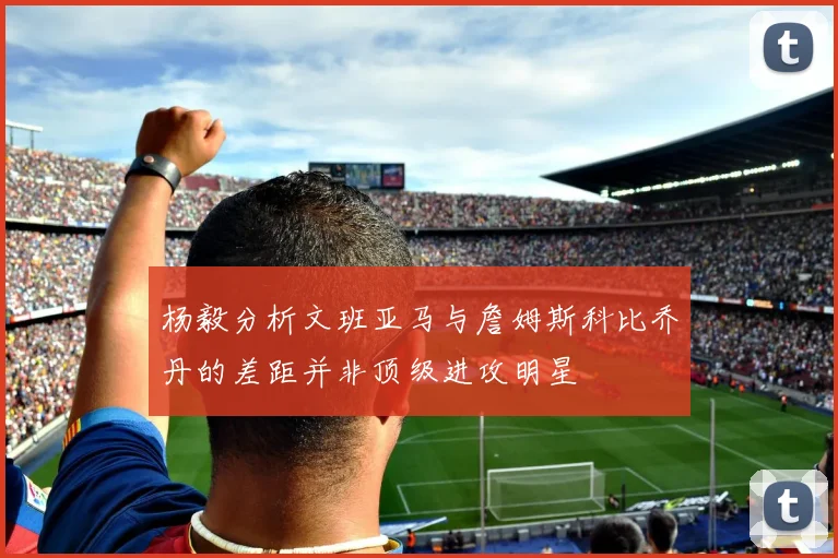 杨毅分析文班亚马与詹姆斯科比乔丹的差距并非顶级进攻明星