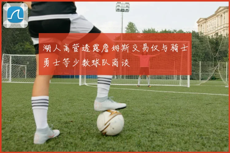 湖人高管透露詹姆斯交易仅与骑士勇士等少数球队商谈