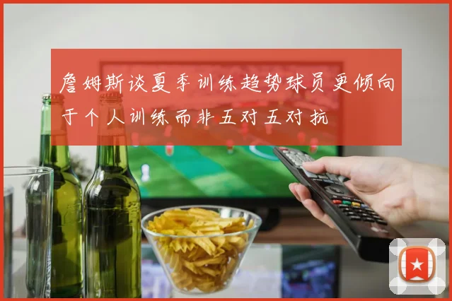 詹姆斯谈夏季训练趋势球员更倾向于个人训练而非五对五对抗