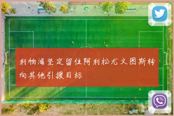 利物浦坚定留住阿利松尤文图斯转向其他引援目标