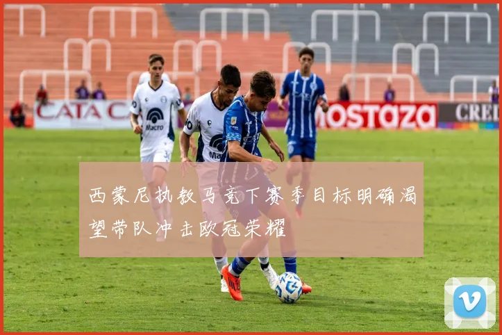 西蒙尼执教马竞下赛季目标明确渴望带队冲击欧冠荣耀