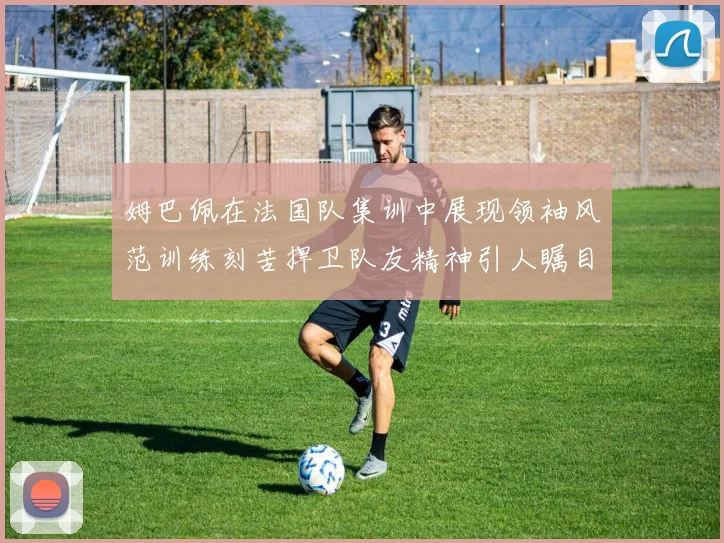 姆巴佩在法国队集训中展现领袖风范训练刻苦捍卫队友精神引人瞩目