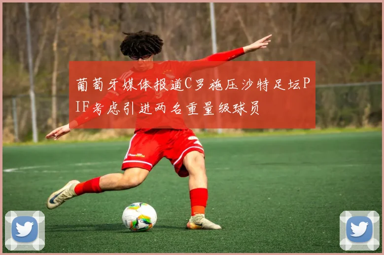 葡萄牙媒体报道C罗施压沙特足坛PIF考虑引进两名重量级球员