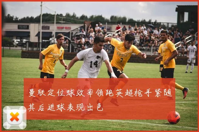 曼联定位球效率领跑英超枪手紧随其后进球表现出色