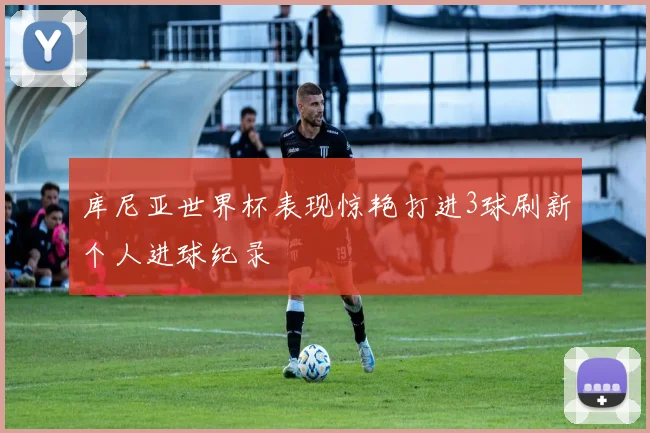 库尼亚世界杯表现惊艳打进3球刷新个人进球纪录