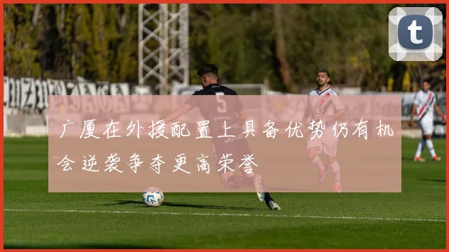 广厦在外援配置上具备优势仍有机会逆袭争夺更高荣誉