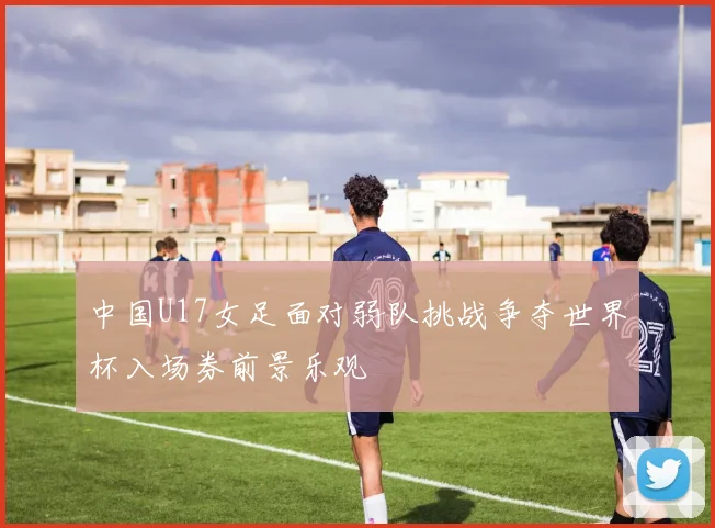 中国U17女足面对弱队挑战争夺世界杯入场券前景乐观