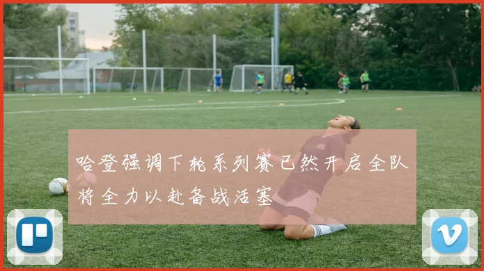 哈登强调下轮系列赛已然开启全队将全力以赴备战活塞