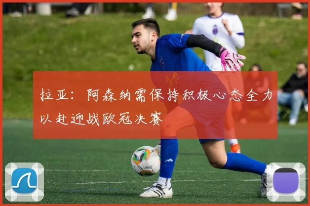 拉亚：阿森纳需保持积极心态全力以赴迎战欧冠决赛