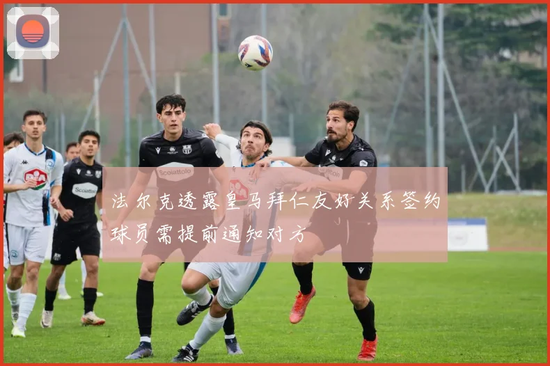 法尔克透露皇马拜仁友好关系签约球员需提前通知对方