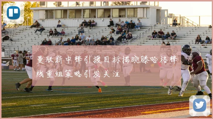曼联新中锋引援目标揭晓滕哈格锋线重组策略引发关注