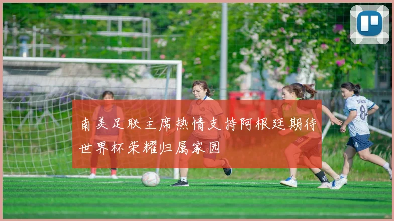 南美足联主席热情支持阿根廷期待世界杯荣耀归属家园