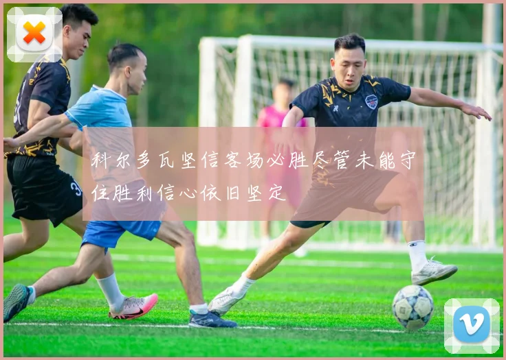 科尔多瓦坚信客场必胜尽管未能守住胜利信心依旧坚定